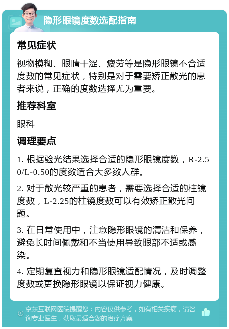 隐形眼镜度数选配指南 常见症状 视物模糊、眼睛干涩、疲劳等是隐形眼镜不合适度数的常见症状，特别是对于需要矫正散光的患者来说，正确的度数选择尤为重要。 推荐科室 眼科 调理要点 1. 根据验光结果选择合适的隐形眼镜度数，R-2.50/L-0.50的度数适合大多数人群。 2. 对于散光较严重的患者，需要选择合适的柱镜度数，L-2.25的柱镜度数可以有效矫正散光问题。 3. 在日常使用中，注意隐形眼镜的清洁和保养，避免长时间佩戴和不当使用导致眼部不适或感染。 4. 定期复查视力和隐形眼镜适配情况，及时调整度数或更换隐形眼镜以保证视力健康。