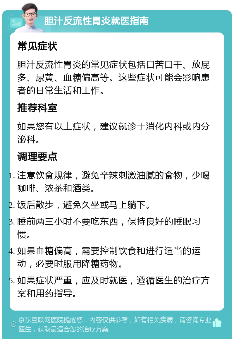 胆汁反流性胃炎就医指南 常见症状 胆汁反流性胃炎的常见症状包括口苦口干、放屁多、尿黄、血糖偏高等。这些症状可能会影响患者的日常生活和工作。 推荐科室 如果您有以上症状，建议就诊于消化内科或内分泌科。 调理要点 注意饮食规律，避免辛辣刺激油腻的食物，少喝咖啡、浓茶和酒类。 饭后散步，避免久坐或马上躺下。 睡前两三小时不要吃东西，保持良好的睡眠习惯。 如果血糖偏高，需要控制饮食和进行适当的运动，必要时服用降糖药物。 如果症状严重，应及时就医，遵循医生的治疗方案和用药指导。