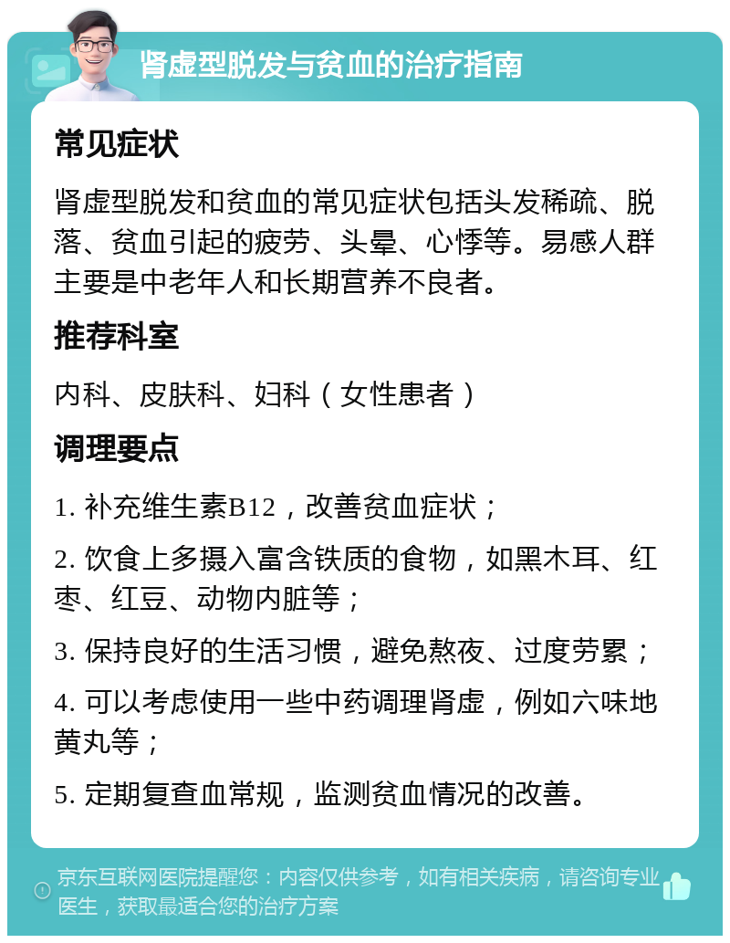 肾虚型脱发与贫血的治疗指南 常见症状 肾虚型脱发和贫血的常见症状包括头发稀疏、脱落、贫血引起的疲劳、头晕、心悸等。易感人群主要是中老年人和长期营养不良者。 推荐科室 内科、皮肤科、妇科（女性患者） 调理要点 1. 补充维生素B12，改善贫血症状； 2. 饮食上多摄入富含铁质的食物，如黑木耳、红枣、红豆、动物内脏等； 3. 保持良好的生活习惯，避免熬夜、过度劳累； 4. 可以考虑使用一些中药调理肾虚，例如六味地黄丸等； 5. 定期复查血常规，监测贫血情况的改善。