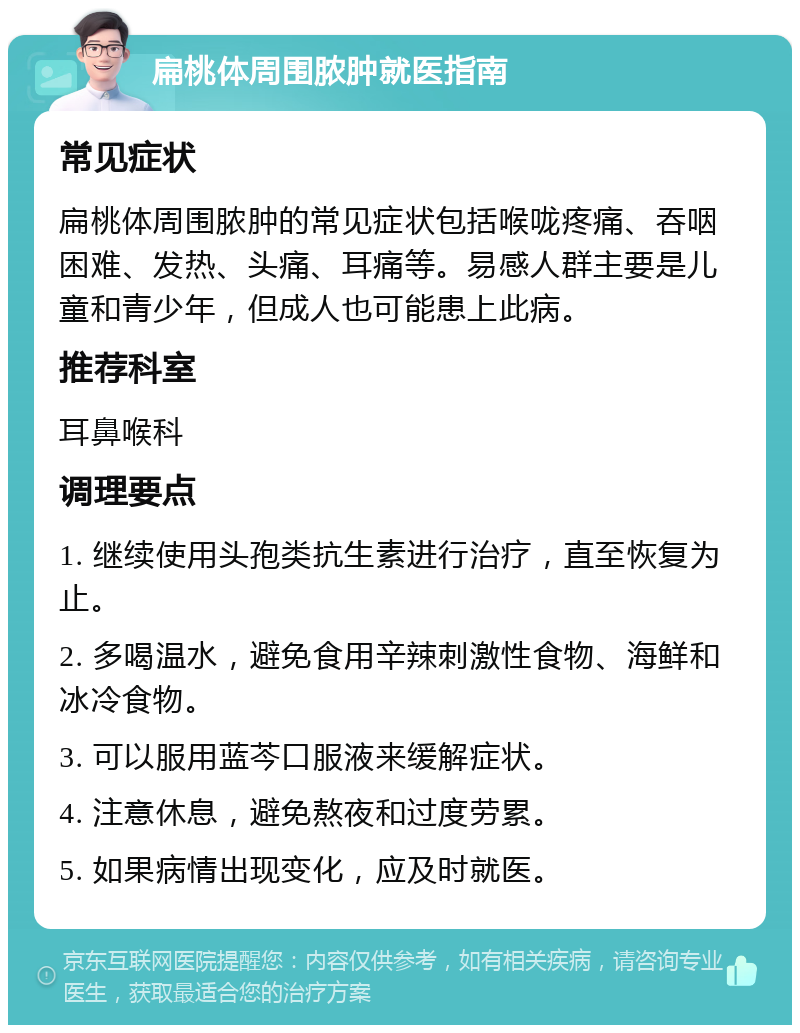 扁桃体周围脓肿就医指南 常见症状 扁桃体周围脓肿的常见症状包括喉咙疼痛、吞咽困难、发热、头痛、耳痛等。易感人群主要是儿童和青少年，但成人也可能患上此病。 推荐科室 耳鼻喉科 调理要点 1. 继续使用头孢类抗生素进行治疗，直至恢复为止。 2. 多喝温水，避免食用辛辣刺激性食物、海鲜和冰冷食物。 3. 可以服用蓝芩口服液来缓解症状。 4. 注意休息，避免熬夜和过度劳累。 5. 如果病情出现变化，应及时就医。