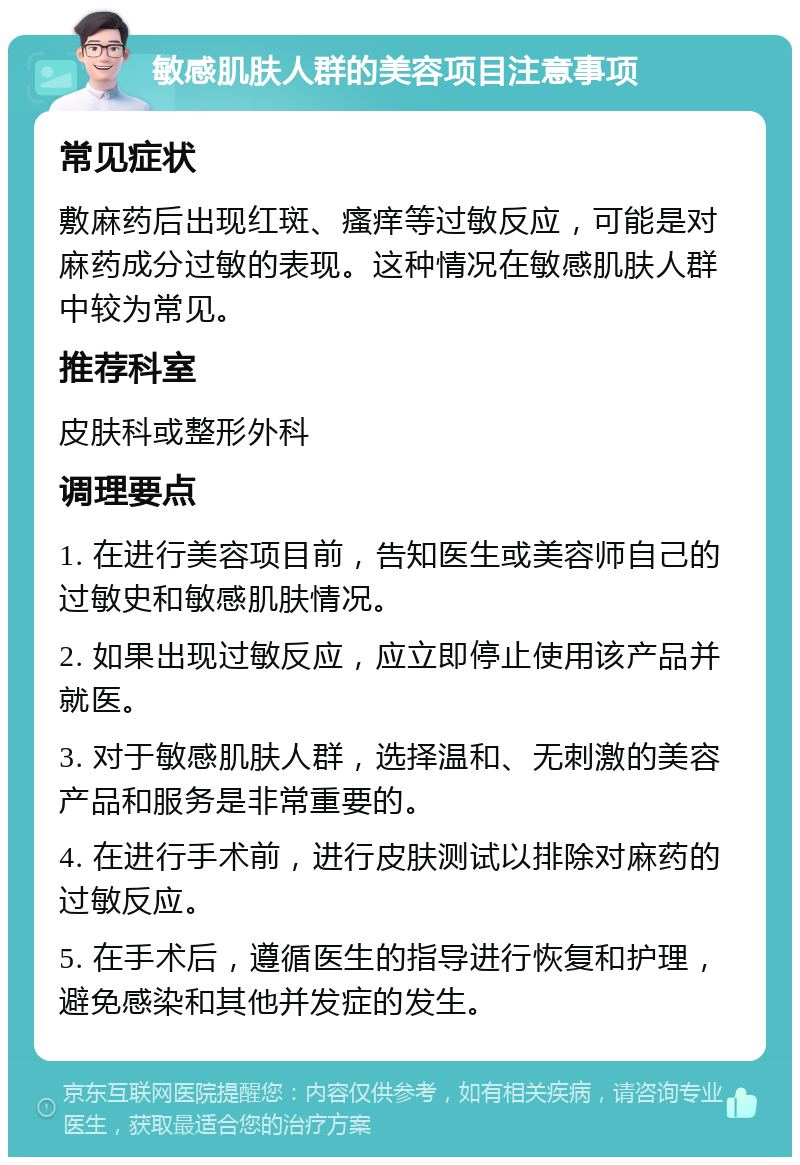 敏感肌肤人群的美容项目注意事项 常见症状 敷麻药后出现红斑、瘙痒等过敏反应，可能是对麻药成分过敏的表现。这种情况在敏感肌肤人群中较为常见。 推荐科室 皮肤科或整形外科 调理要点 1. 在进行美容项目前，告知医生或美容师自己的过敏史和敏感肌肤情况。 2. 如果出现过敏反应，应立即停止使用该产品并就医。 3. 对于敏感肌肤人群，选择温和、无刺激的美容产品和服务是非常重要的。 4. 在进行手术前，进行皮肤测试以排除对麻药的过敏反应。 5. 在手术后，遵循医生的指导进行恢复和护理，避免感染和其他并发症的发生。