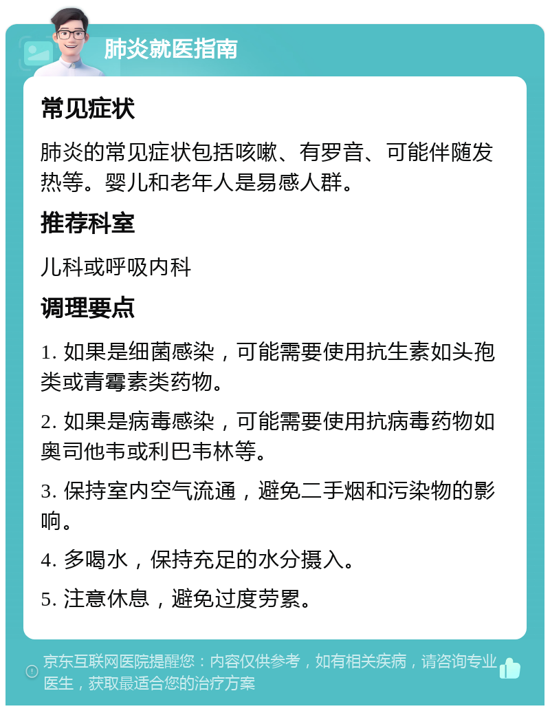 肺炎就医指南 常见症状 肺炎的常见症状包括咳嗽、有罗音、可能伴随发热等。婴儿和老年人是易感人群。 推荐科室 儿科或呼吸内科 调理要点 1. 如果是细菌感染，可能需要使用抗生素如头孢类或青霉素类药物。 2. 如果是病毒感染，可能需要使用抗病毒药物如奥司他韦或利巴韦林等。 3. 保持室内空气流通，避免二手烟和污染物的影响。 4. 多喝水，保持充足的水分摄入。 5. 注意休息，避免过度劳累。