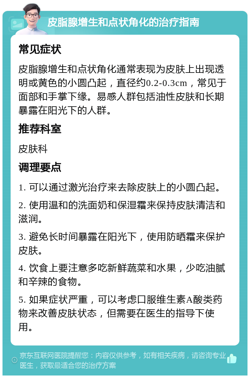 皮脂腺增生和点状角化的治疗指南 常见症状 皮脂腺增生和点状角化通常表现为皮肤上出现透明或黄色的小圆凸起，直径约0.2-0.3cm，常见于面部和手掌下缘。易感人群包括油性皮肤和长期暴露在阳光下的人群。 推荐科室 皮肤科 调理要点 1. 可以通过激光治疗来去除皮肤上的小圆凸起。 2. 使用温和的洗面奶和保湿霜来保持皮肤清洁和滋润。 3. 避免长时间暴露在阳光下，使用防晒霜来保护皮肤。 4. 饮食上要注意多吃新鲜蔬菜和水果，少吃油腻和辛辣的食物。 5. 如果症状严重，可以考虑口服维生素A酸类药物来改善皮肤状态，但需要在医生的指导下使用。