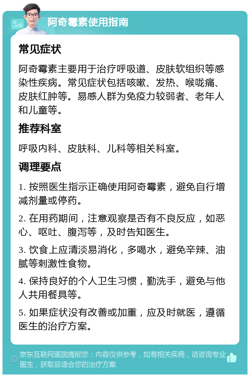 阿奇霉素使用指南 常见症状 阿奇霉素主要用于治疗呼吸道、皮肤软组织等感染性疾病。常见症状包括咳嗽、发热、喉咙痛、皮肤红肿等。易感人群为免疫力较弱者、老年人和儿童等。 推荐科室 呼吸内科、皮肤科、儿科等相关科室。 调理要点 1. 按照医生指示正确使用阿奇霉素，避免自行增减剂量或停药。 2. 在用药期间，注意观察是否有不良反应，如恶心、呕吐、腹泻等，及时告知医生。 3. 饮食上应清淡易消化，多喝水，避免辛辣、油腻等刺激性食物。 4. 保持良好的个人卫生习惯，勤洗手，避免与他人共用餐具等。 5. 如果症状没有改善或加重，应及时就医，遵循医生的治疗方案。