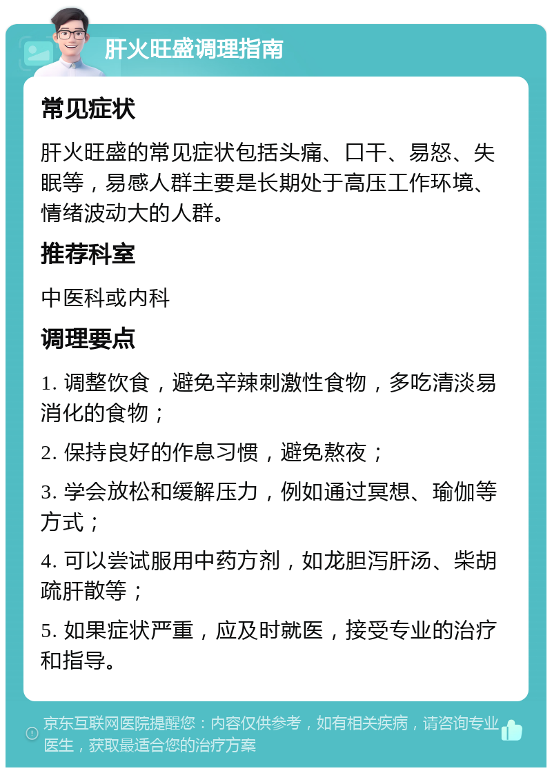 肝火旺盛调理指南 常见症状 肝火旺盛的常见症状包括头痛、口干、易怒、失眠等，易感人群主要是长期处于高压工作环境、情绪波动大的人群。 推荐科室 中医科或内科 调理要点 1. 调整饮食，避免辛辣刺激性食物，多吃清淡易消化的食物； 2. 保持良好的作息习惯，避免熬夜； 3. 学会放松和缓解压力，例如通过冥想、瑜伽等方式； 4. 可以尝试服用中药方剂，如龙胆泻肝汤、柴胡疏肝散等； 5. 如果症状严重，应及时就医，接受专业的治疗和指导。