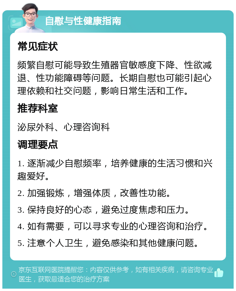 自慰与性健康指南 常见症状 频繁自慰可能导致生殖器官敏感度下降、性欲减退、性功能障碍等问题。长期自慰也可能引起心理依赖和社交问题，影响日常生活和工作。 推荐科室 泌尿外科、心理咨询科 调理要点 1. 逐渐减少自慰频率，培养健康的生活习惯和兴趣爱好。 2. 加强锻炼，增强体质，改善性功能。 3. 保持良好的心态，避免过度焦虑和压力。 4. 如有需要，可以寻求专业的心理咨询和治疗。 5. 注意个人卫生，避免感染和其他健康问题。