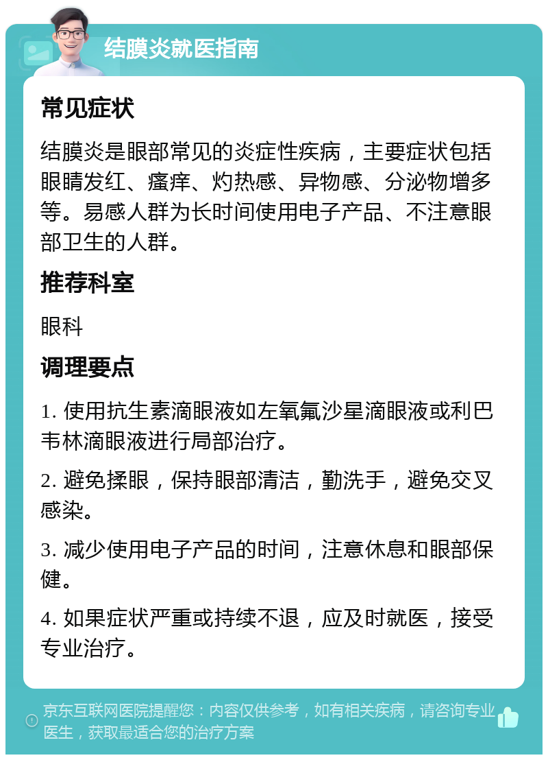 结膜炎就医指南 常见症状 结膜炎是眼部常见的炎症性疾病，主要症状包括眼睛发红、瘙痒、灼热感、异物感、分泌物增多等。易感人群为长时间使用电子产品、不注意眼部卫生的人群。 推荐科室 眼科 调理要点 1. 使用抗生素滴眼液如左氧氟沙星滴眼液或利巴韦林滴眼液进行局部治疗。 2. 避免揉眼，保持眼部清洁，勤洗手，避免交叉感染。 3. 减少使用电子产品的时间，注意休息和眼部保健。 4. 如果症状严重或持续不退，应及时就医，接受专业治疗。