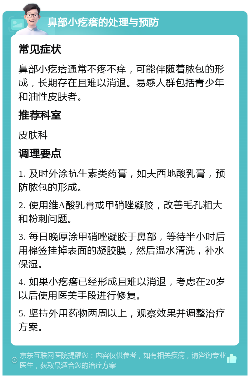 鼻部小疙瘩的处理与预防 常见症状 鼻部小疙瘩通常不疼不痒，可能伴随着脓包的形成，长期存在且难以消退。易感人群包括青少年和油性皮肤者。 推荐科室 皮肤科 调理要点 1. 及时外涂抗生素类药膏，如夫西地酸乳膏，预防脓包的形成。 2. 使用维A酸乳膏或甲硝唑凝胶，改善毛孔粗大和粉刺问题。 3. 每日晚厚涂甲硝唑凝胶于鼻部，等待半小时后用棉签挂掉表面的凝胶膜，然后温水清洗，补水保湿。 4. 如果小疙瘩已经形成且难以消退，考虑在20岁以后使用医美手段进行修复。 5. 坚持外用药物两周以上，观察效果并调整治疗方案。