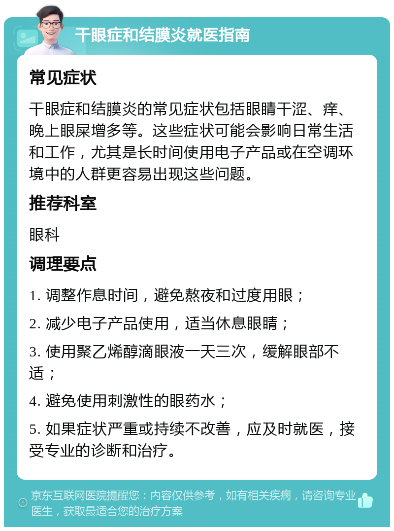 干眼症和结膜炎就医指南 常见症状 干眼症和结膜炎的常见症状包括眼睛干涩、痒、晚上眼屎增多等。这些症状可能会影响日常生活和工作，尤其是长时间使用电子产品或在空调环境中的人群更容易出现这些问题。 推荐科室 眼科 调理要点 1. 调整作息时间，避免熬夜和过度用眼； 2. 减少电子产品使用，适当休息眼睛； 3. 使用聚乙烯醇滴眼液一天三次，缓解眼部不适； 4. 避免使用刺激性的眼药水； 5. 如果症状严重或持续不改善，应及时就医，接受专业的诊断和治疗。