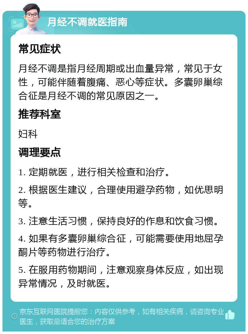 月经不调就医指南 常见症状 月经不调是指月经周期或出血量异常，常见于女性，可能伴随着腹痛、恶心等症状。多囊卵巢综合征是月经不调的常见原因之一。 推荐科室 妇科 调理要点 1. 定期就医，进行相关检查和治疗。 2. 根据医生建议，合理使用避孕药物，如优思明等。 3. 注意生活习惯，保持良好的作息和饮食习惯。 4. 如果有多囊卵巢综合征，可能需要使用地屈孕酮片等药物进行治疗。 5. 在服用药物期间，注意观察身体反应，如出现异常情况，及时就医。