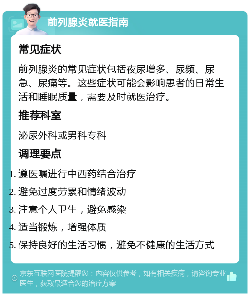 前列腺炎就医指南 常见症状 前列腺炎的常见症状包括夜尿增多、尿频、尿急、尿痛等。这些症状可能会影响患者的日常生活和睡眠质量，需要及时就医治疗。 推荐科室 泌尿外科或男科专科 调理要点 遵医嘱进行中西药结合治疗 避免过度劳累和情绪波动 注意个人卫生，避免感染 适当锻炼，增强体质 保持良好的生活习惯，避免不健康的生活方式