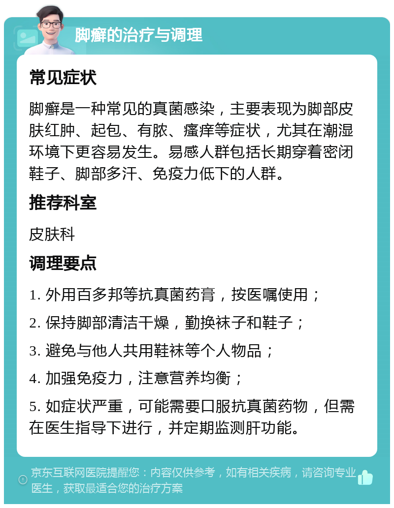 脚癣的治疗与调理 常见症状 脚癣是一种常见的真菌感染，主要表现为脚部皮肤红肿、起包、有脓、瘙痒等症状，尤其在潮湿环境下更容易发生。易感人群包括长期穿着密闭鞋子、脚部多汗、免疫力低下的人群。 推荐科室 皮肤科 调理要点 1. 外用百多邦等抗真菌药膏，按医嘱使用； 2. 保持脚部清洁干燥，勤换袜子和鞋子； 3. 避免与他人共用鞋袜等个人物品； 4. 加强免疫力，注意营养均衡； 5. 如症状严重，可能需要口服抗真菌药物，但需在医生指导下进行，并定期监测肝功能。