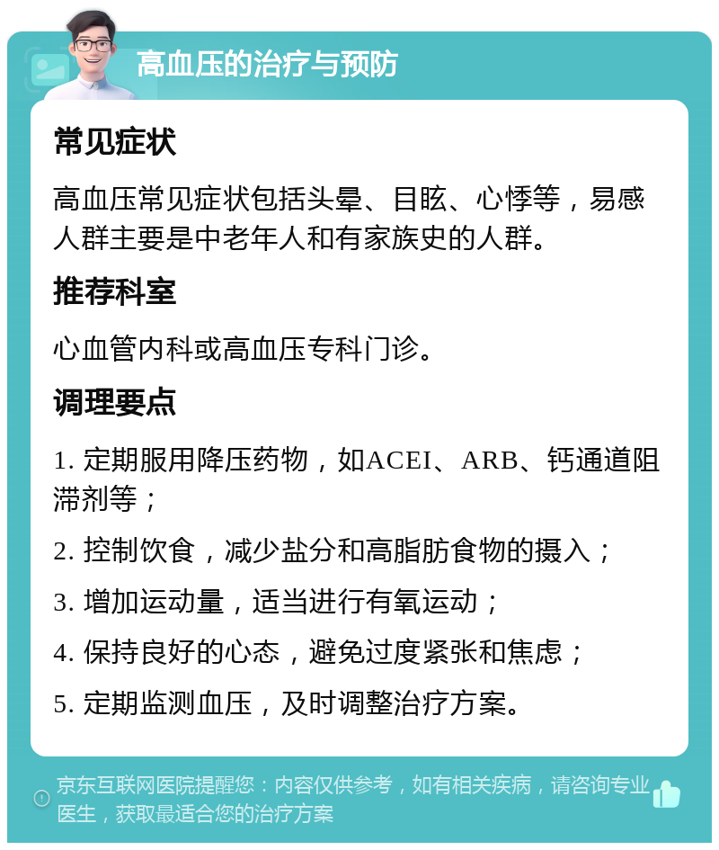 高血压的治疗与预防 常见症状 高血压常见症状包括头晕、目眩、心悸等，易感人群主要是中老年人和有家族史的人群。 推荐科室 心血管内科或高血压专科门诊。 调理要点 1. 定期服用降压药物，如ACEI、ARB、钙通道阻滞剂等； 2. 控制饮食，减少盐分和高脂肪食物的摄入； 3. 增加运动量，适当进行有氧运动； 4. 保持良好的心态，避免过度紧张和焦虑； 5. 定期监测血压，及时调整治疗方案。