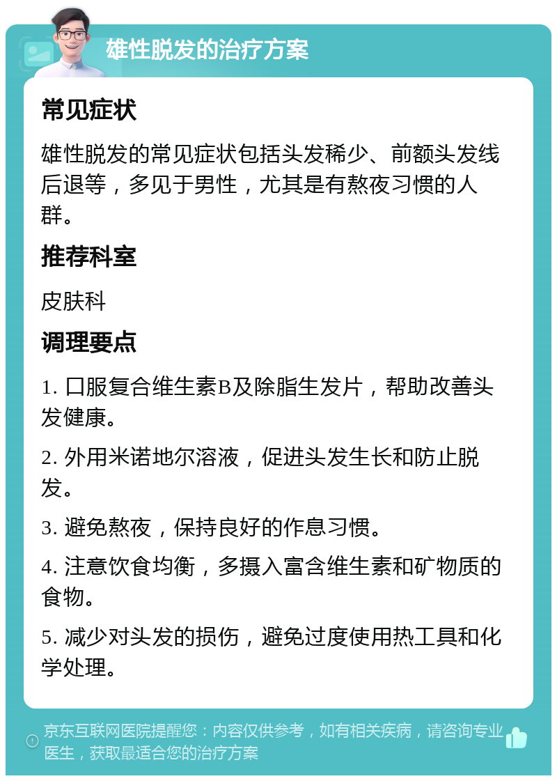 雄性脱发的治疗方案 常见症状 雄性脱发的常见症状包括头发稀少、前额头发线后退等，多见于男性，尤其是有熬夜习惯的人群。 推荐科室 皮肤科 调理要点 1. 口服复合维生素B及除脂生发片，帮助改善头发健康。 2. 外用米诺地尔溶液，促进头发生长和防止脱发。 3. 避免熬夜，保持良好的作息习惯。 4. 注意饮食均衡，多摄入富含维生素和矿物质的食物。 5. 减少对头发的损伤，避免过度使用热工具和化学处理。