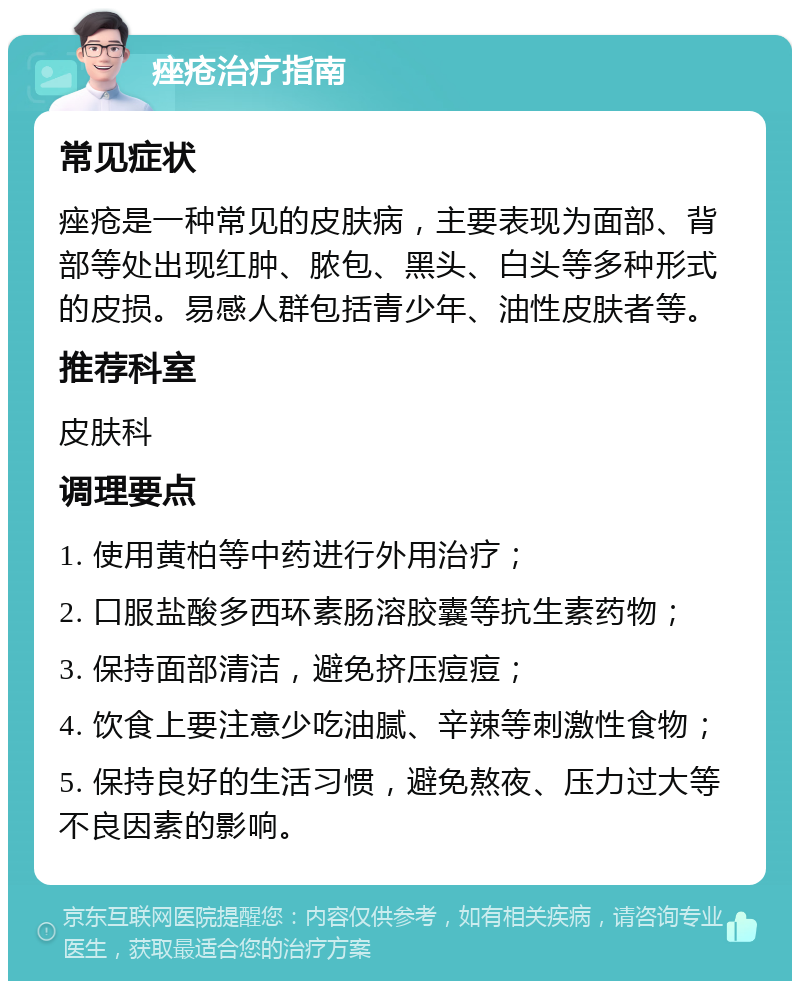 痤疮治疗指南 常见症状 痤疮是一种常见的皮肤病，主要表现为面部、背部等处出现红肿、脓包、黑头、白头等多种形式的皮损。易感人群包括青少年、油性皮肤者等。 推荐科室 皮肤科 调理要点 1. 使用黄柏等中药进行外用治疗； 2. 口服盐酸多西环素肠溶胶囊等抗生素药物； 3. 保持面部清洁，避免挤压痘痘； 4. 饮食上要注意少吃油腻、辛辣等刺激性食物； 5. 保持良好的生活习惯，避免熬夜、压力过大等不良因素的影响。