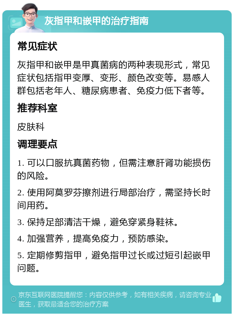 灰指甲和嵌甲的治疗指南 常见症状 灰指甲和嵌甲是甲真菌病的两种表现形式，常见症状包括指甲变厚、变形、颜色改变等。易感人群包括老年人、糖尿病患者、免疫力低下者等。 推荐科室 皮肤科 调理要点 1. 可以口服抗真菌药物，但需注意肝肾功能损伤的风险。 2. 使用阿莫罗芬擦剂进行局部治疗，需坚持长时间用药。 3. 保持足部清洁干燥，避免穿紧身鞋袜。 4. 加强营养，提高免疫力，预防感染。 5. 定期修剪指甲，避免指甲过长或过短引起嵌甲问题。