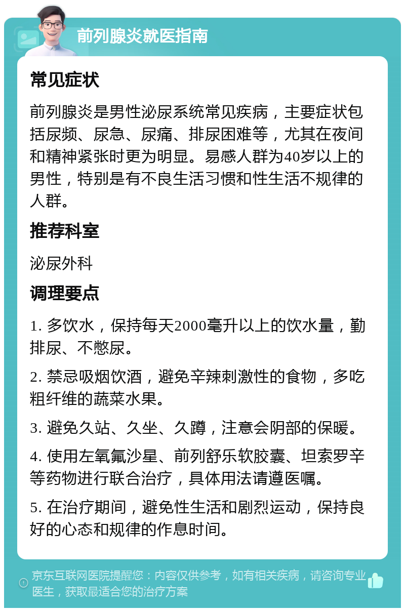 前列腺炎就医指南 常见症状 前列腺炎是男性泌尿系统常见疾病，主要症状包括尿频、尿急、尿痛、排尿困难等，尤其在夜间和精神紧张时更为明显。易感人群为40岁以上的男性，特别是有不良生活习惯和性生活不规律的人群。 推荐科室 泌尿外科 调理要点 1. 多饮水，保持每天2000毫升以上的饮水量，勤排尿、不憋尿。 2. 禁忌吸烟饮酒，避免辛辣刺激性的食物，多吃粗纤维的蔬菜水果。 3. 避免久站、久坐、久蹲，注意会阴部的保暖。 4. 使用左氧氟沙星、前列舒乐软胶囊、坦索罗辛等药物进行联合治疗，具体用法请遵医嘱。 5. 在治疗期间，避免性生活和剧烈运动，保持良好的心态和规律的作息时间。