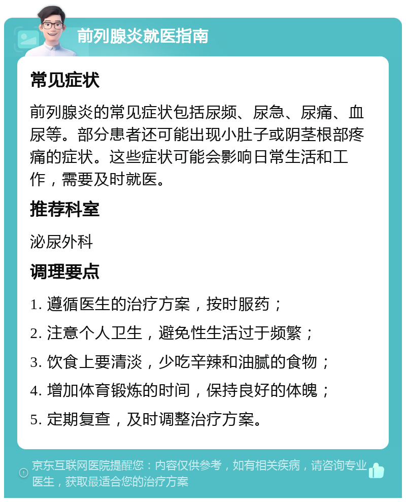 前列腺炎就医指南 常见症状 前列腺炎的常见症状包括尿频、尿急、尿痛、血尿等。部分患者还可能出现小肚子或阴茎根部疼痛的症状。这些症状可能会影响日常生活和工作，需要及时就医。 推荐科室 泌尿外科 调理要点 1. 遵循医生的治疗方案，按时服药； 2. 注意个人卫生，避免性生活过于频繁； 3. 饮食上要清淡，少吃辛辣和油腻的食物； 4. 增加体育锻炼的时间，保持良好的体魄； 5. 定期复查，及时调整治疗方案。