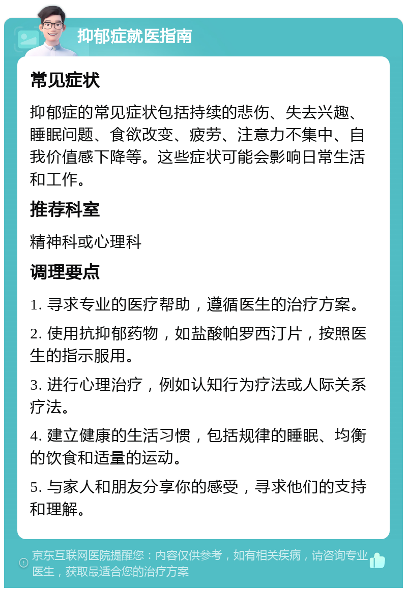 抑郁症就医指南 常见症状 抑郁症的常见症状包括持续的悲伤、失去兴趣、睡眠问题、食欲改变、疲劳、注意力不集中、自我价值感下降等。这些症状可能会影响日常生活和工作。 推荐科室 精神科或心理科 调理要点 1. 寻求专业的医疗帮助，遵循医生的治疗方案。 2. 使用抗抑郁药物，如盐酸帕罗西汀片，按照医生的指示服用。 3. 进行心理治疗，例如认知行为疗法或人际关系疗法。 4. 建立健康的生活习惯，包括规律的睡眠、均衡的饮食和适量的运动。 5. 与家人和朋友分享你的感受，寻求他们的支持和理解。