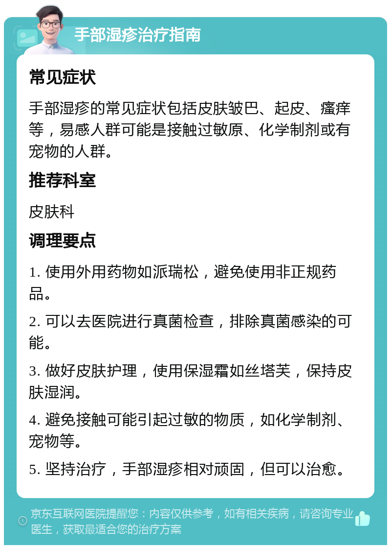 手部湿疹治疗指南 常见症状 手部湿疹的常见症状包括皮肤皱巴、起皮、瘙痒等，易感人群可能是接触过敏原、化学制剂或有宠物的人群。 推荐科室 皮肤科 调理要点 1. 使用外用药物如派瑞松，避免使用非正规药品。 2. 可以去医院进行真菌检查，排除真菌感染的可能。 3. 做好皮肤护理，使用保湿霜如丝塔芙，保持皮肤湿润。 4. 避免接触可能引起过敏的物质，如化学制剂、宠物等。 5. 坚持治疗，手部湿疹相对顽固，但可以治愈。