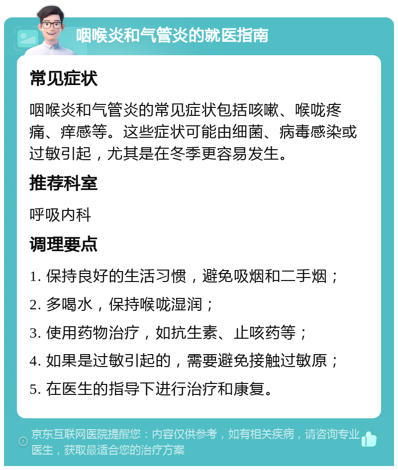 咽喉炎和气管炎的就医指南 常见症状 咽喉炎和气管炎的常见症状包括咳嗽、喉咙疼痛、痒感等。这些症状可能由细菌、病毒感染或过敏引起，尤其是在冬季更容易发生。 推荐科室 呼吸内科 调理要点 1. 保持良好的生活习惯，避免吸烟和二手烟； 2. 多喝水，保持喉咙湿润； 3. 使用药物治疗，如抗生素、止咳药等； 4. 如果是过敏引起的，需要避免接触过敏原； 5. 在医生的指导下进行治疗和康复。