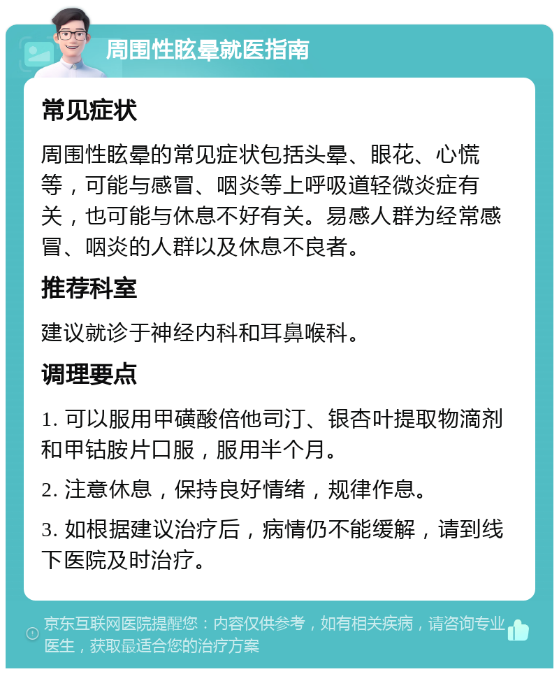 周围性眩晕就医指南 常见症状 周围性眩晕的常见症状包括头晕、眼花、心慌等，可能与感冒、咽炎等上呼吸道轻微炎症有关，也可能与休息不好有关。易感人群为经常感冒、咽炎的人群以及休息不良者。 推荐科室 建议就诊于神经内科和耳鼻喉科。 调理要点 1. 可以服用甲磺酸倍他司汀、银杏叶提取物滴剂和甲钴胺片口服，服用半个月。 2. 注意休息，保持良好情绪，规律作息。 3. 如根据建议治疗后，病情仍不能缓解，请到线下医院及时治疗。