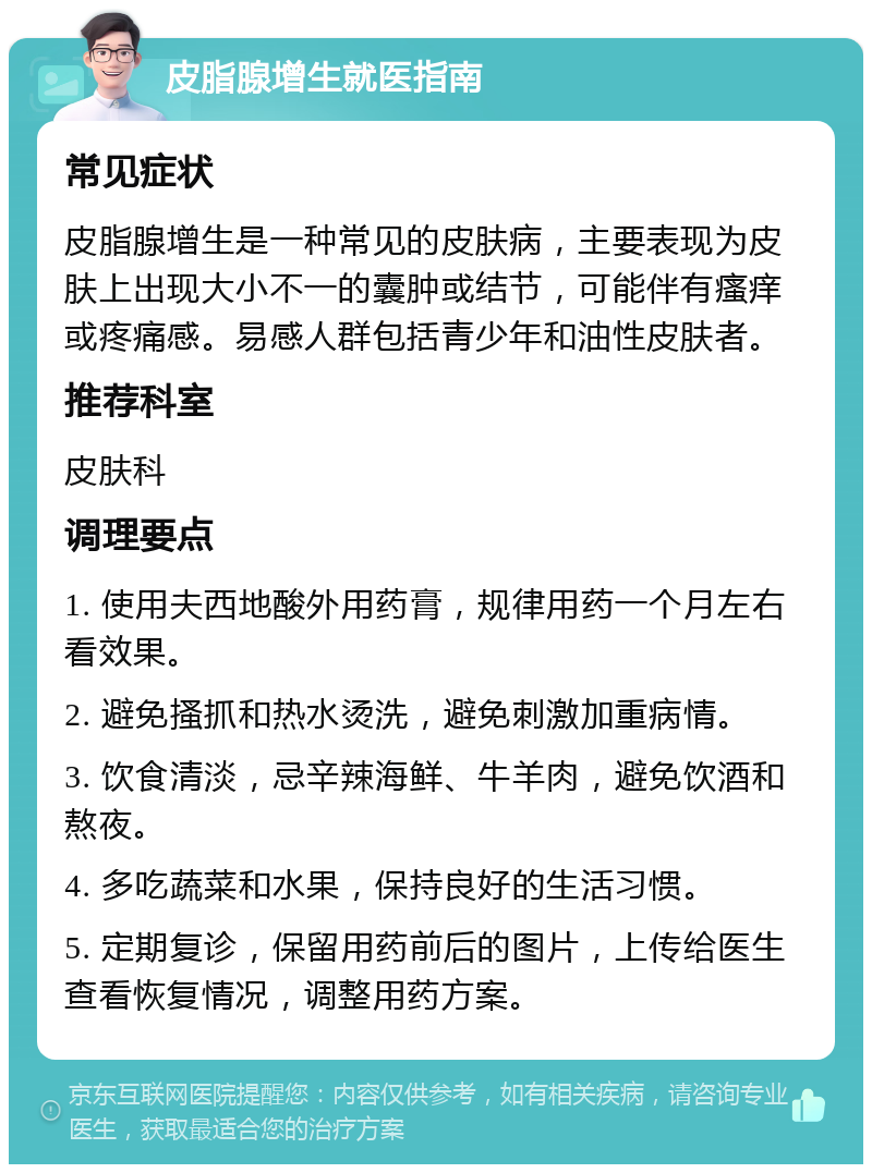 皮脂腺增生就医指南 常见症状 皮脂腺增生是一种常见的皮肤病，主要表现为皮肤上出现大小不一的囊肿或结节，可能伴有瘙痒或疼痛感。易感人群包括青少年和油性皮肤者。 推荐科室 皮肤科 调理要点 1. 使用夫西地酸外用药膏，规律用药一个月左右看效果。 2. 避免搔抓和热水烫洗，避免刺激加重病情。 3. 饮食清淡，忌辛辣海鲜、牛羊肉，避免饮酒和熬夜。 4. 多吃蔬菜和水果，保持良好的生活习惯。 5. 定期复诊，保留用药前后的图片，上传给医生查看恢复情况，调整用药方案。