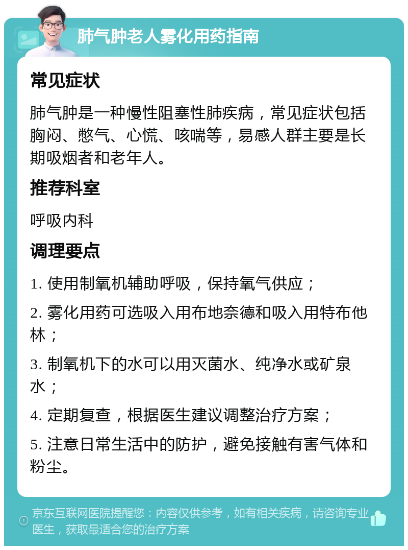 肺气肿老人雾化用药指南 常见症状 肺气肿是一种慢性阻塞性肺疾病，常见症状包括胸闷、憋气、心慌、咳喘等，易感人群主要是长期吸烟者和老年人。 推荐科室 呼吸内科 调理要点 1. 使用制氧机辅助呼吸，保持氧气供应； 2. 雾化用药可选吸入用布地奈德和吸入用特布他林； 3. 制氧机下的水可以用灭菌水、纯净水或矿泉水； 4. 定期复查，根据医生建议调整治疗方案； 5. 注意日常生活中的防护，避免接触有害气体和粉尘。