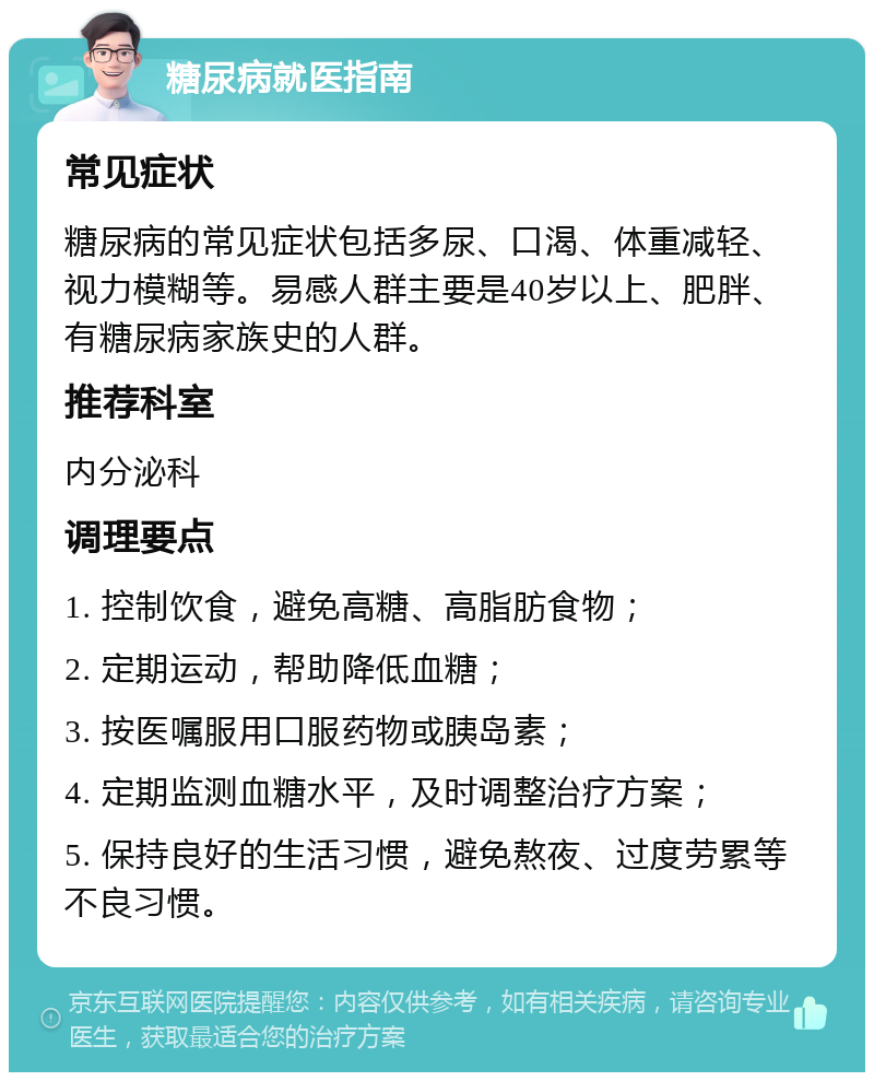 糖尿病就医指南 常见症状 糖尿病的常见症状包括多尿、口渴、体重减轻、视力模糊等。易感人群主要是40岁以上、肥胖、有糖尿病家族史的人群。 推荐科室 内分泌科 调理要点 1. 控制饮食，避免高糖、高脂肪食物； 2. 定期运动，帮助降低血糖； 3. 按医嘱服用口服药物或胰岛素； 4. 定期监测血糖水平，及时调整治疗方案； 5. 保持良好的生活习惯，避免熬夜、过度劳累等不良习惯。