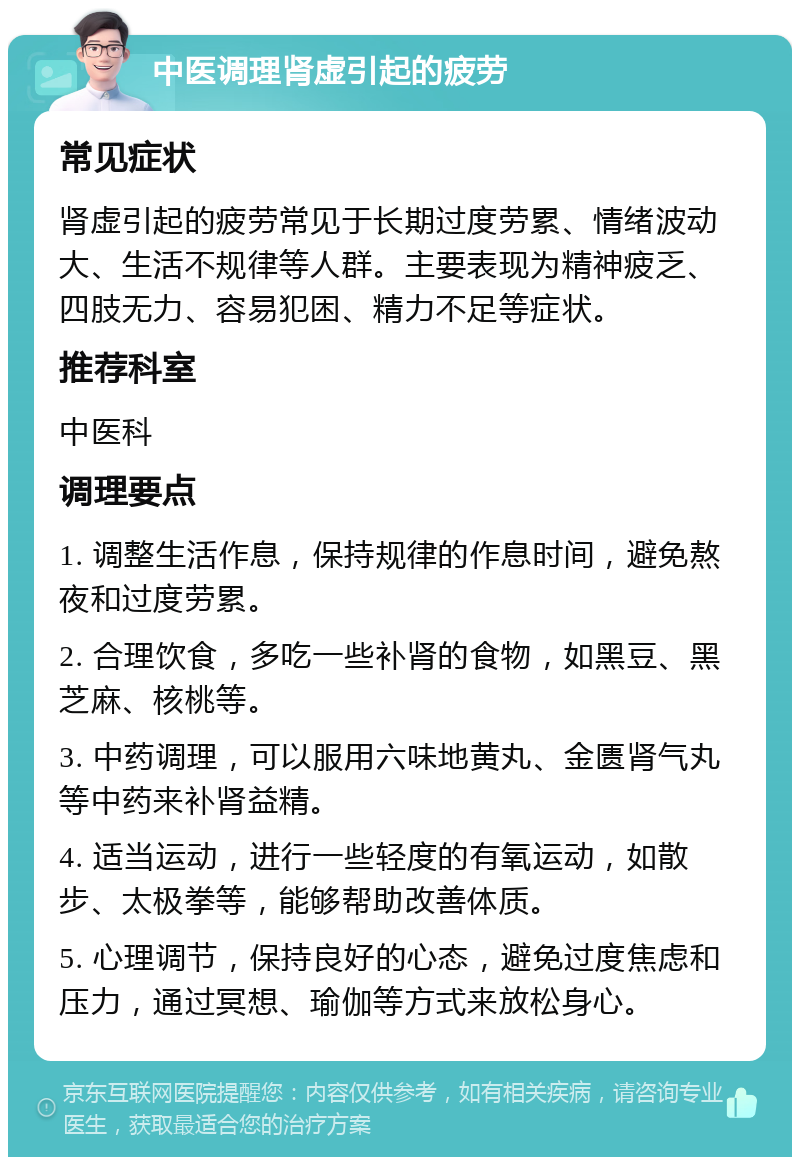 中医调理肾虚引起的疲劳 常见症状 肾虚引起的疲劳常见于长期过度劳累、情绪波动大、生活不规律等人群。主要表现为精神疲乏、四肢无力、容易犯困、精力不足等症状。 推荐科室 中医科 调理要点 1. 调整生活作息，保持规律的作息时间，避免熬夜和过度劳累。 2. 合理饮食，多吃一些补肾的食物，如黑豆、黑芝麻、核桃等。 3. 中药调理，可以服用六味地黄丸、金匮肾气丸等中药来补肾益精。 4. 适当运动，进行一些轻度的有氧运动，如散步、太极拳等，能够帮助改善体质。 5. 心理调节，保持良好的心态，避免过度焦虑和压力，通过冥想、瑜伽等方式来放松身心。