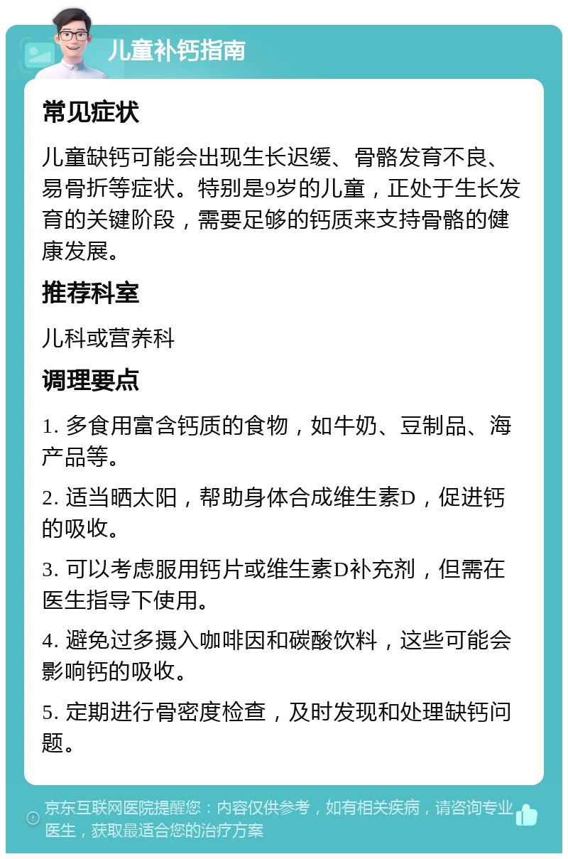 儿童补钙指南 常见症状 儿童缺钙可能会出现生长迟缓、骨骼发育不良、易骨折等症状。特别是9岁的儿童，正处于生长发育的关键阶段，需要足够的钙质来支持骨骼的健康发展。 推荐科室 儿科或营养科 调理要点 1. 多食用富含钙质的食物，如牛奶、豆制品、海产品等。 2. 适当晒太阳，帮助身体合成维生素D，促进钙的吸收。 3. 可以考虑服用钙片或维生素D补充剂，但需在医生指导下使用。 4. 避免过多摄入咖啡因和碳酸饮料，这些可能会影响钙的吸收。 5. 定期进行骨密度检查，及时发现和处理缺钙问题。