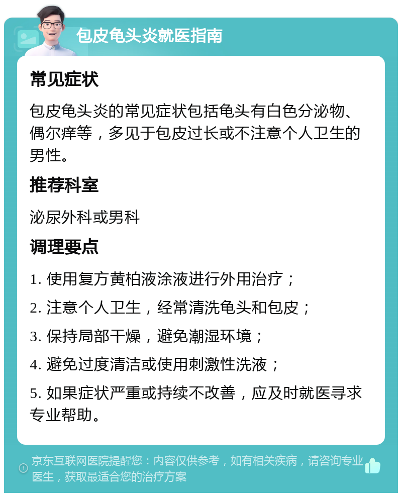 包皮龟头炎就医指南 常见症状 包皮龟头炎的常见症状包括龟头有白色分泌物、偶尔痒等，多见于包皮过长或不注意个人卫生的男性。 推荐科室 泌尿外科或男科 调理要点 1. 使用复方黄柏液涂液进行外用治疗； 2. 注意个人卫生，经常清洗龟头和包皮； 3. 保持局部干燥，避免潮湿环境； 4. 避免过度清洁或使用刺激性洗液； 5. 如果症状严重或持续不改善，应及时就医寻求专业帮助。