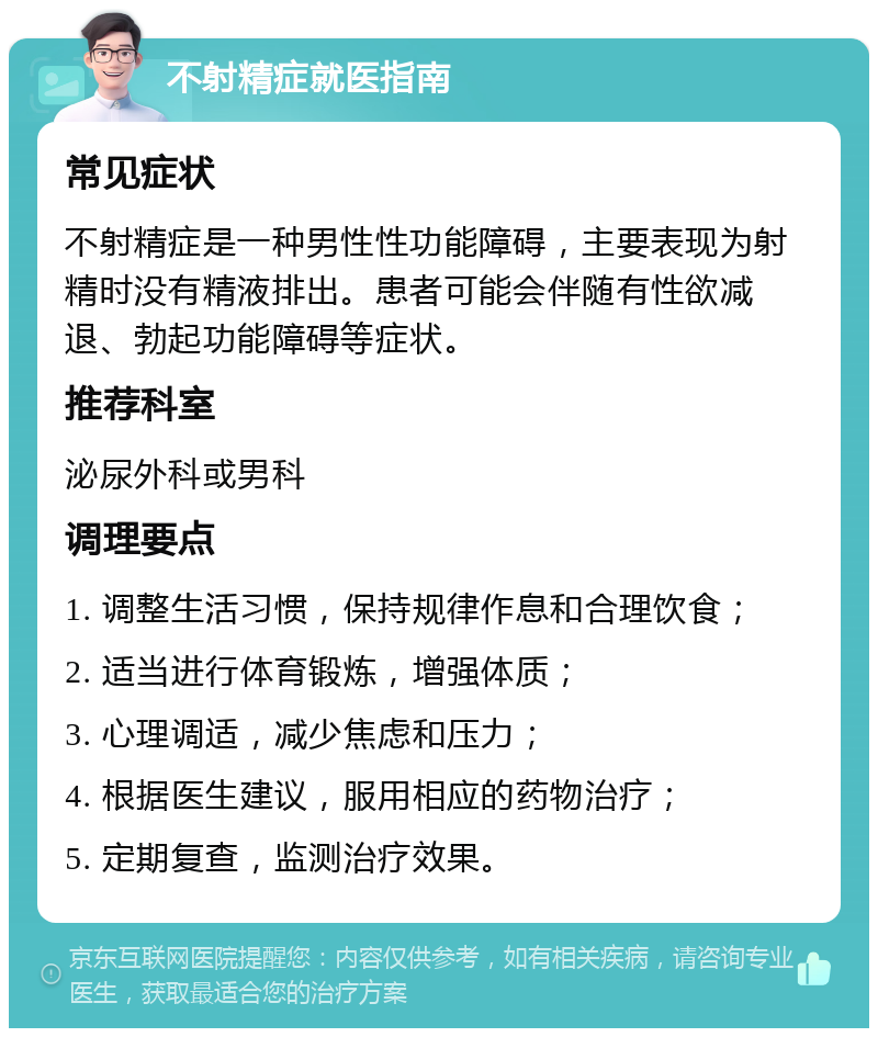 不射精症就医指南 常见症状 不射精症是一种男性性功能障碍，主要表现为射精时没有精液排出。患者可能会伴随有性欲减退、勃起功能障碍等症状。 推荐科室 泌尿外科或男科 调理要点 1. 调整生活习惯，保持规律作息和合理饮食； 2. 适当进行体育锻炼，增强体质； 3. 心理调适，减少焦虑和压力； 4. 根据医生建议，服用相应的药物治疗； 5. 定期复查，监测治疗效果。