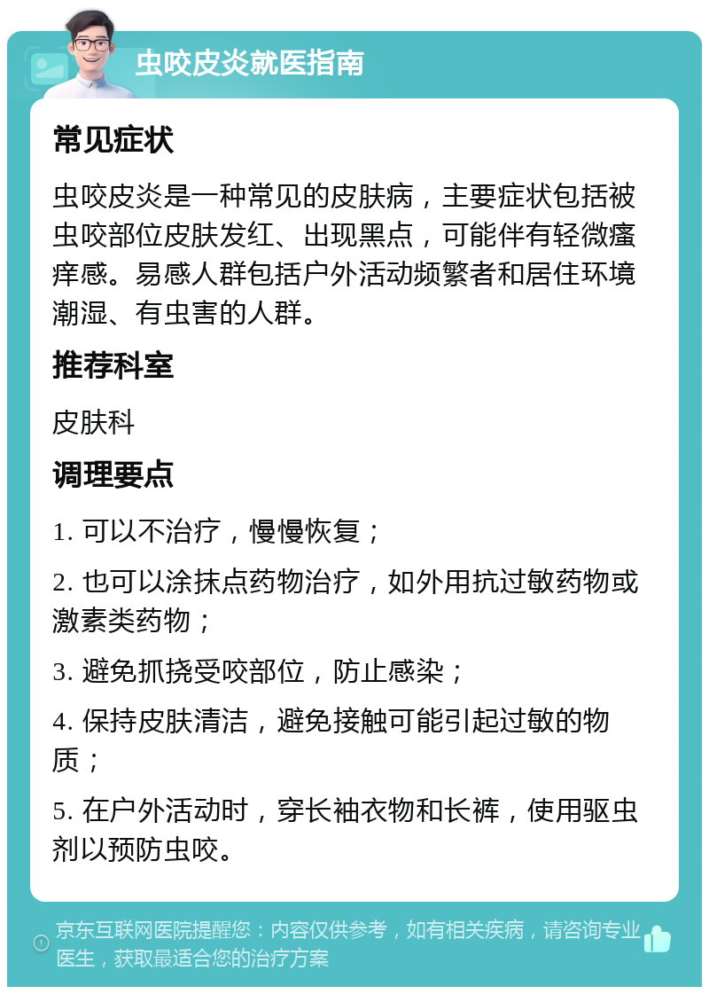 虫咬皮炎就医指南 常见症状 虫咬皮炎是一种常见的皮肤病，主要症状包括被虫咬部位皮肤发红、出现黑点，可能伴有轻微瘙痒感。易感人群包括户外活动频繁者和居住环境潮湿、有虫害的人群。 推荐科室 皮肤科 调理要点 1. 可以不治疗，慢慢恢复； 2. 也可以涂抹点药物治疗，如外用抗过敏药物或激素类药物； 3. 避免抓挠受咬部位，防止感染； 4. 保持皮肤清洁，避免接触可能引起过敏的物质； 5. 在户外活动时，穿长袖衣物和长裤，使用驱虫剂以预防虫咬。