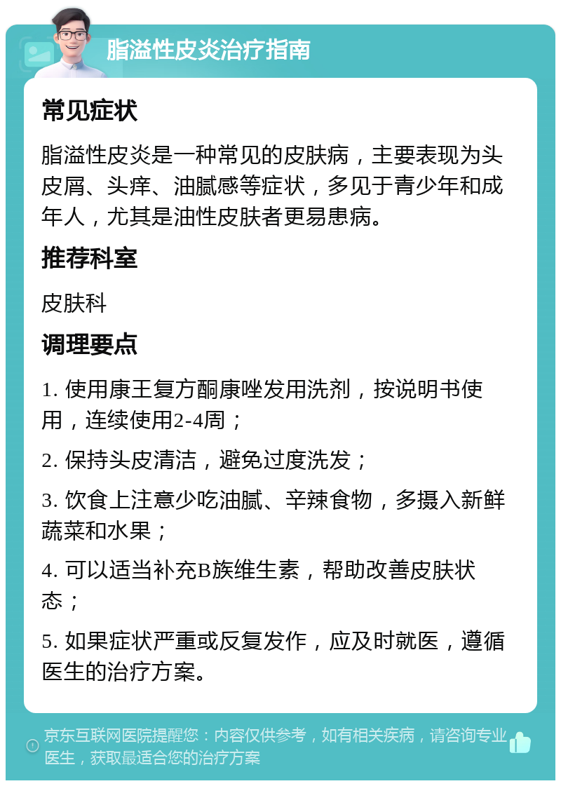 脂溢性皮炎治疗指南 常见症状 脂溢性皮炎是一种常见的皮肤病，主要表现为头皮屑、头痒、油腻感等症状，多见于青少年和成年人，尤其是油性皮肤者更易患病。 推荐科室 皮肤科 调理要点 1. 使用康王复方酮康唑发用洗剂，按说明书使用，连续使用2-4周； 2. 保持头皮清洁，避免过度洗发； 3. 饮食上注意少吃油腻、辛辣食物，多摄入新鲜蔬菜和水果； 4. 可以适当补充B族维生素，帮助改善皮肤状态； 5. 如果症状严重或反复发作，应及时就医，遵循医生的治疗方案。