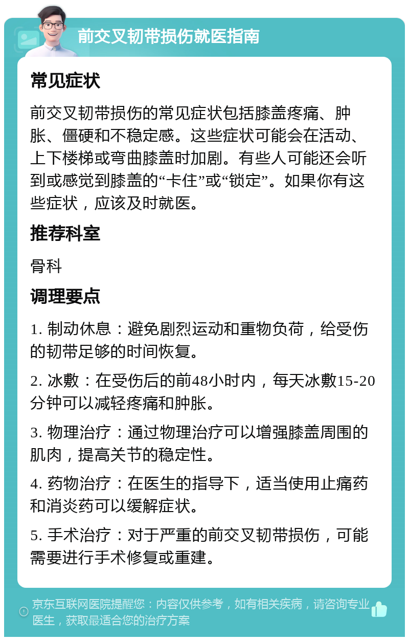 前交叉韧带损伤就医指南 常见症状 前交叉韧带损伤的常见症状包括膝盖疼痛、肿胀、僵硬和不稳定感。这些症状可能会在活动、上下楼梯或弯曲膝盖时加剧。有些人可能还会听到或感觉到膝盖的“卡住”或“锁定”。如果你有这些症状，应该及时就医。 推荐科室 骨科 调理要点 1. 制动休息：避免剧烈运动和重物负荷，给受伤的韧带足够的时间恢复。 2. 冰敷：在受伤后的前48小时内，每天冰敷15-20分钟可以减轻疼痛和肿胀。 3. 物理治疗：通过物理治疗可以增强膝盖周围的肌肉，提高关节的稳定性。 4. 药物治疗：在医生的指导下，适当使用止痛药和消炎药可以缓解症状。 5. 手术治疗：对于严重的前交叉韧带损伤，可能需要进行手术修复或重建。