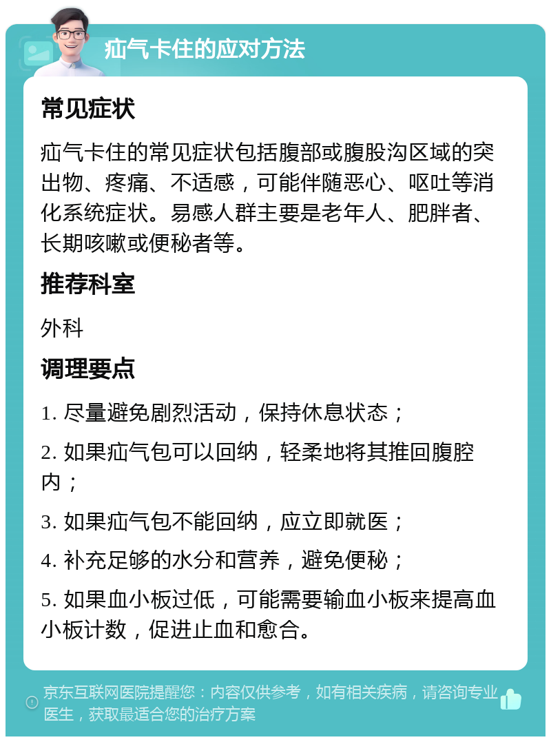 疝气卡住的应对方法 常见症状 疝气卡住的常见症状包括腹部或腹股沟区域的突出物、疼痛、不适感，可能伴随恶心、呕吐等消化系统症状。易感人群主要是老年人、肥胖者、长期咳嗽或便秘者等。 推荐科室 外科 调理要点 1. 尽量避免剧烈活动，保持休息状态； 2. 如果疝气包可以回纳，轻柔地将其推回腹腔内； 3. 如果疝气包不能回纳，应立即就医； 4. 补充足够的水分和营养，避免便秘； 5. 如果血小板过低，可能需要输血小板来提高血小板计数，促进止血和愈合。