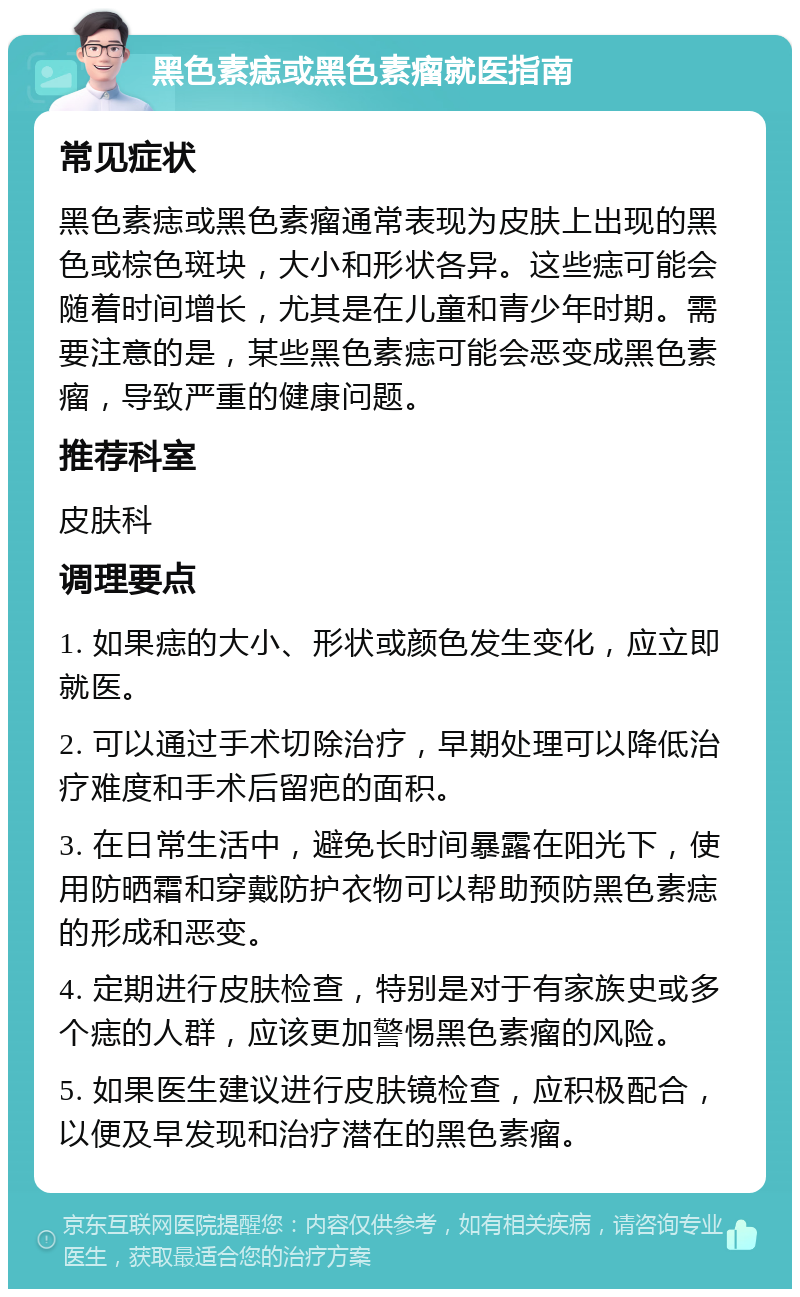 黑色素痣或黑色素瘤就医指南 常见症状 黑色素痣或黑色素瘤通常表现为皮肤上出现的黑色或棕色斑块，大小和形状各异。这些痣可能会随着时间增长，尤其是在儿童和青少年时期。需要注意的是，某些黑色素痣可能会恶变成黑色素瘤，导致严重的健康问题。 推荐科室 皮肤科 调理要点 1. 如果痣的大小、形状或颜色发生变化，应立即就医。 2. 可以通过手术切除治疗，早期处理可以降低治疗难度和手术后留疤的面积。 3. 在日常生活中，避免长时间暴露在阳光下，使用防晒霜和穿戴防护衣物可以帮助预防黑色素痣的形成和恶变。 4. 定期进行皮肤检查，特别是对于有家族史或多个痣的人群，应该更加警惕黑色素瘤的风险。 5. 如果医生建议进行皮肤镜检查，应积极配合，以便及早发现和治疗潜在的黑色素瘤。