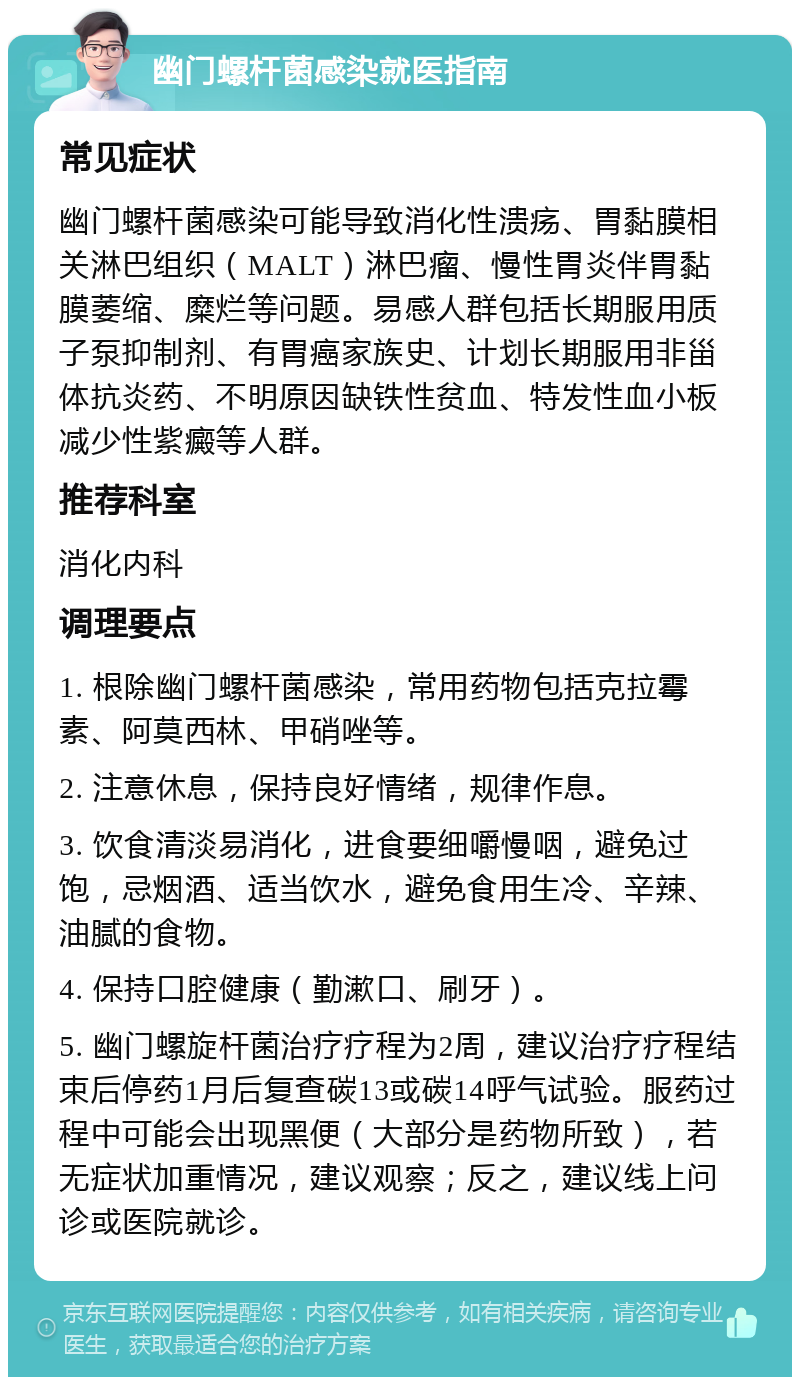 幽门螺杆菌感染就医指南 常见症状 幽门螺杆菌感染可能导致消化性溃疡、胃黏膜相关淋巴组织（MALT）淋巴瘤、慢性胃炎伴胃黏膜萎缩、糜烂等问题。易感人群包括长期服用质子泵抑制剂、有胃癌家族史、计划长期服用非甾体抗炎药、不明原因缺铁性贫血、特发性血小板减少性紫癜等人群。 推荐科室 消化内科 调理要点 1. 根除幽门螺杆菌感染，常用药物包括克拉霉素、阿莫西林、甲硝唑等。 2. 注意休息，保持良好情绪，规律作息。 3. 饮食清淡易消化，进食要细嚼慢咽，避免过饱，忌烟酒、适当饮水，避免食用生冷、辛辣、油腻的食物。 4. 保持口腔健康（勤漱口、刷牙）。 5. 幽门螺旋杆菌治疗疗程为2周，建议治疗疗程结束后停药1月后复查碳13或碳14呼气试验。服药过程中可能会出现黑便（大部分是药物所致），若无症状加重情况，建议观察；反之，建议线上问诊或医院就诊。