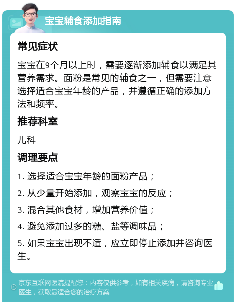 宝宝辅食添加指南 常见症状 宝宝在9个月以上时，需要逐渐添加辅食以满足其营养需求。面粉是常见的辅食之一，但需要注意选择适合宝宝年龄的产品，并遵循正确的添加方法和频率。 推荐科室 儿科 调理要点 1. 选择适合宝宝年龄的面粉产品； 2. 从少量开始添加，观察宝宝的反应； 3. 混合其他食材，增加营养价值； 4. 避免添加过多的糖、盐等调味品； 5. 如果宝宝出现不适，应立即停止添加并咨询医生。