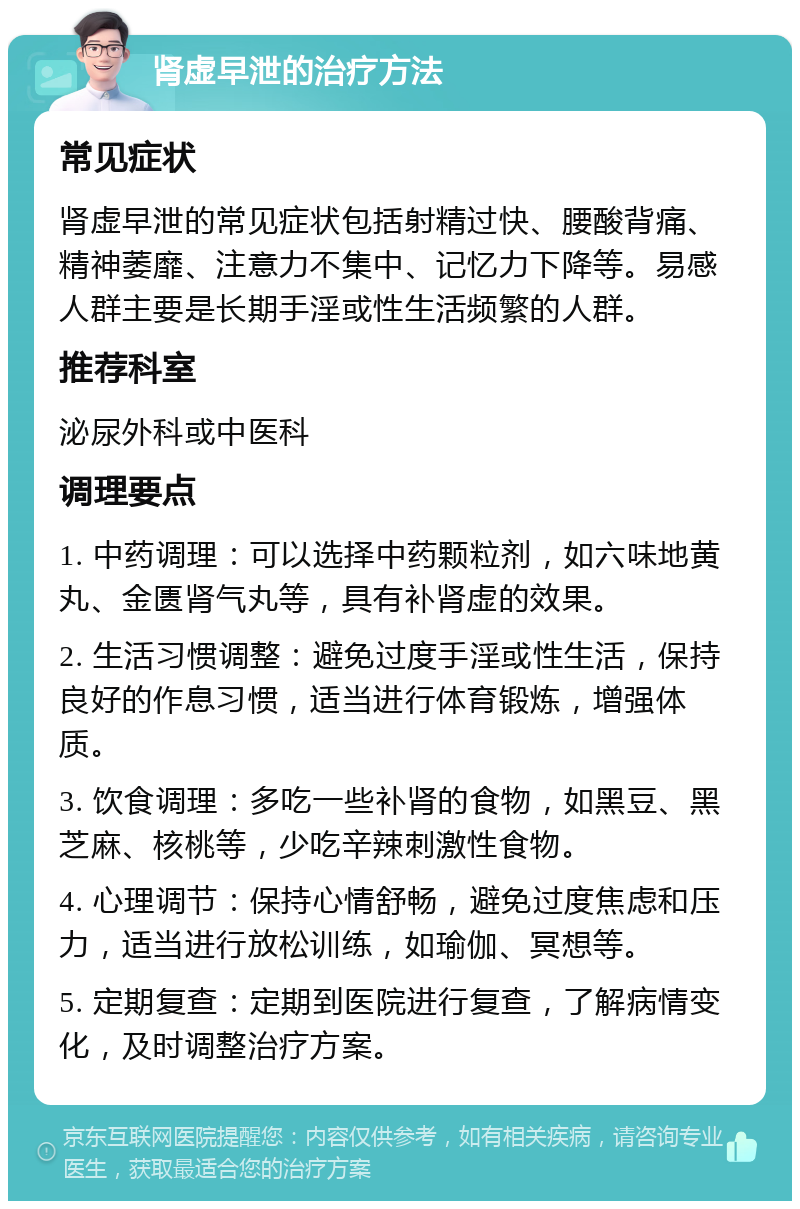 肾虚早泄的治疗方法 常见症状 肾虚早泄的常见症状包括射精过快、腰酸背痛、精神萎靡、注意力不集中、记忆力下降等。易感人群主要是长期手淫或性生活频繁的人群。 推荐科室 泌尿外科或中医科 调理要点 1. 中药调理：可以选择中药颗粒剂，如六味地黄丸、金匮肾气丸等，具有补肾虚的效果。 2. 生活习惯调整：避免过度手淫或性生活，保持良好的作息习惯，适当进行体育锻炼，增强体质。 3. 饮食调理：多吃一些补肾的食物，如黑豆、黑芝麻、核桃等，少吃辛辣刺激性食物。 4. 心理调节：保持心情舒畅，避免过度焦虑和压力，适当进行放松训练，如瑜伽、冥想等。 5. 定期复查：定期到医院进行复查，了解病情变化，及时调整治疗方案。