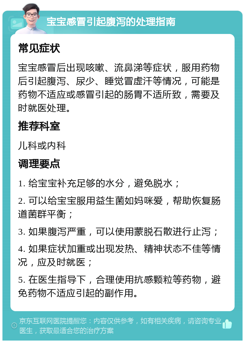 宝宝感冒引起腹泻的处理指南 常见症状 宝宝感冒后出现咳嗽、流鼻涕等症状，服用药物后引起腹泻、尿少、睡觉冒虚汗等情况，可能是药物不适应或感冒引起的肠胃不适所致，需要及时就医处理。 推荐科室 儿科或内科 调理要点 1. 给宝宝补充足够的水分，避免脱水； 2. 可以给宝宝服用益生菌如妈咪爱，帮助恢复肠道菌群平衡； 3. 如果腹泻严重，可以使用蒙脱石散进行止泻； 4. 如果症状加重或出现发热、精神状态不佳等情况，应及时就医； 5. 在医生指导下，合理使用抗感颗粒等药物，避免药物不适应引起的副作用。