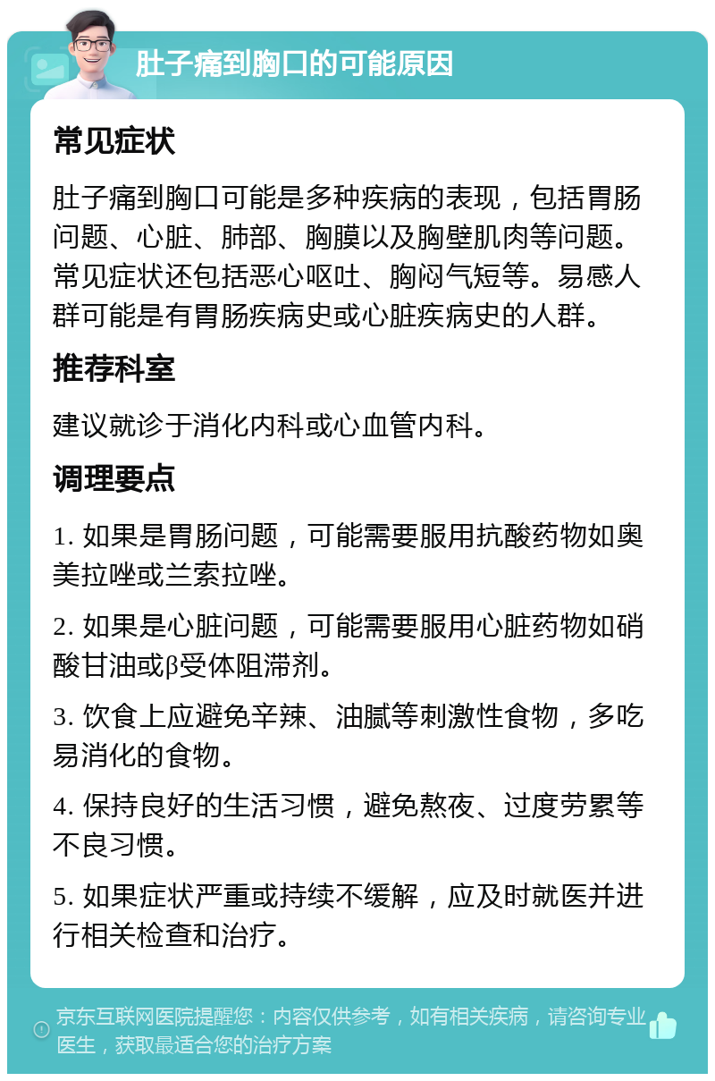 肚子痛到胸口的可能原因 常见症状 肚子痛到胸口可能是多种疾病的表现，包括胃肠问题、心脏、肺部、胸膜以及胸壁肌肉等问题。常见症状还包括恶心呕吐、胸闷气短等。易感人群可能是有胃肠疾病史或心脏疾病史的人群。 推荐科室 建议就诊于消化内科或心血管内科。 调理要点 1. 如果是胃肠问题，可能需要服用抗酸药物如奥美拉唑或兰索拉唑。 2. 如果是心脏问题，可能需要服用心脏药物如硝酸甘油或β受体阻滞剂。 3. 饮食上应避免辛辣、油腻等刺激性食物，多吃易消化的食物。 4. 保持良好的生活习惯，避免熬夜、过度劳累等不良习惯。 5. 如果症状严重或持续不缓解，应及时就医并进行相关检查和治疗。