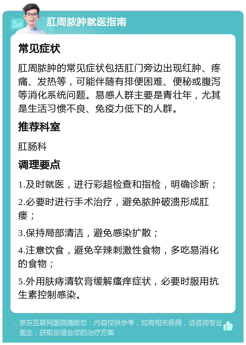 肛周脓肿就医指南 常见症状 肛周脓肿的常见症状包括肛门旁边出现红肿、疼痛、发热等，可能伴随有排便困难、便秘或腹泻等消化系统问题。易感人群主要是青壮年，尤其是生活习惯不良、免疫力低下的人群。 推荐科室 肛肠科 调理要点 1.及时就医，进行彩超检查和指检，明确诊断； 2.必要时进行手术治疗，避免脓肿破溃形成肛瘘； 3.保持局部清洁，避免感染扩散； 4.注意饮食，避免辛辣刺激性食物，多吃易消化的食物； 5.外用肤痔清软膏缓解瘙痒症状，必要时服用抗生素控制感染。