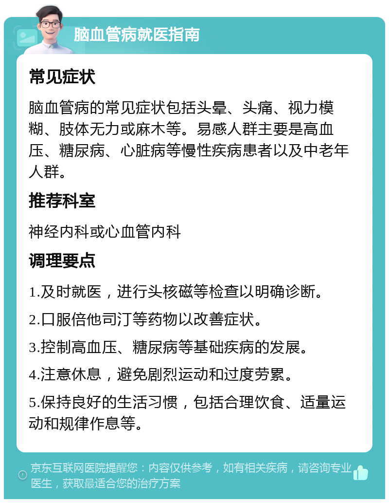 脑血管病就医指南 常见症状 脑血管病的常见症状包括头晕、头痛、视力模糊、肢体无力或麻木等。易感人群主要是高血压、糖尿病、心脏病等慢性疾病患者以及中老年人群。 推荐科室 神经内科或心血管内科 调理要点 1.及时就医，进行头核磁等检查以明确诊断。 2.口服倍他司汀等药物以改善症状。 3.控制高血压、糖尿病等基础疾病的发展。 4.注意休息，避免剧烈运动和过度劳累。 5.保持良好的生活习惯，包括合理饮食、适量运动和规律作息等。