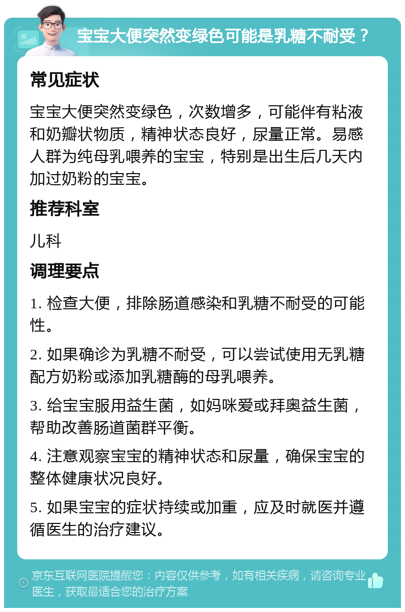 宝宝大便突然变绿色可能是乳糖不耐受？ 常见症状 宝宝大便突然变绿色，次数增多，可能伴有粘液和奶瓣状物质，精神状态良好，尿量正常。易感人群为纯母乳喂养的宝宝，特别是出生后几天内加过奶粉的宝宝。 推荐科室 儿科 调理要点 1. 检查大便，排除肠道感染和乳糖不耐受的可能性。 2. 如果确诊为乳糖不耐受，可以尝试使用无乳糖配方奶粉或添加乳糖酶的母乳喂养。 3. 给宝宝服用益生菌，如妈咪爱或拜奥益生菌，帮助改善肠道菌群平衡。 4. 注意观察宝宝的精神状态和尿量，确保宝宝的整体健康状况良好。 5. 如果宝宝的症状持续或加重，应及时就医并遵循医生的治疗建议。