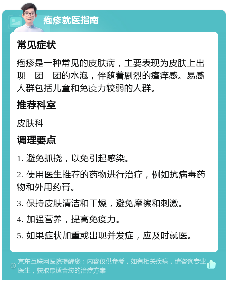 疱疹就医指南 常见症状 疱疹是一种常见的皮肤病，主要表现为皮肤上出现一团一团的水泡，伴随着剧烈的瘙痒感。易感人群包括儿童和免疫力较弱的人群。 推荐科室 皮肤科 调理要点 1. 避免抓挠，以免引起感染。 2. 使用医生推荐的药物进行治疗，例如抗病毒药物和外用药膏。 3. 保持皮肤清洁和干燥，避免摩擦和刺激。 4. 加强营养，提高免疫力。 5. 如果症状加重或出现并发症，应及时就医。