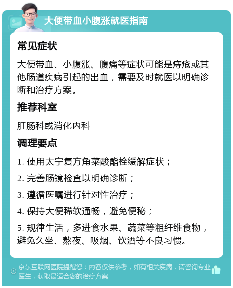 大便带血小腹涨就医指南 常见症状 大便带血、小腹涨、腹痛等症状可能是痔疮或其他肠道疾病引起的出血，需要及时就医以明确诊断和治疗方案。 推荐科室 肛肠科或消化内科 调理要点 1. 使用太宁复方角菜酸酯栓缓解症状； 2. 完善肠镜检查以明确诊断； 3. 遵循医嘱进行针对性治疗； 4. 保持大便稀软通畅，避免便秘； 5. 规律生活，多进食水果、蔬菜等粗纤维食物，避免久坐、熬夜、吸烟、饮酒等不良习惯。