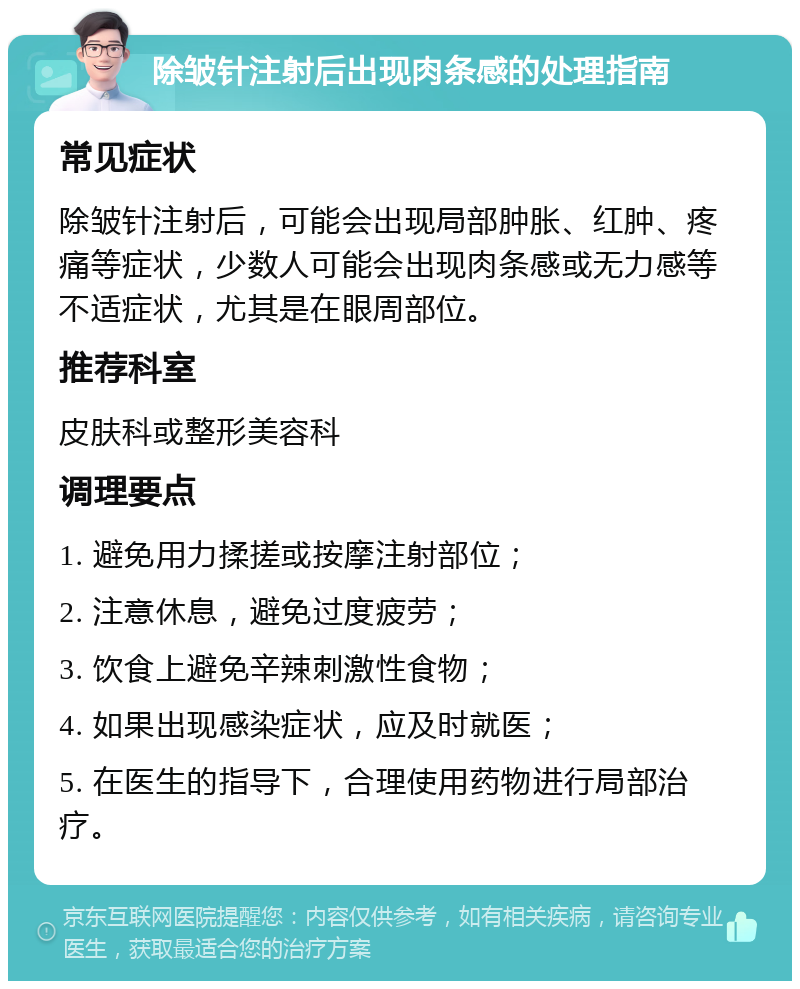 除皱针注射后出现肉条感的处理指南 常见症状 除皱针注射后，可能会出现局部肿胀、红肿、疼痛等症状，少数人可能会出现肉条感或无力感等不适症状，尤其是在眼周部位。 推荐科室 皮肤科或整形美容科 调理要点 1. 避免用力揉搓或按摩注射部位； 2. 注意休息，避免过度疲劳； 3. 饮食上避免辛辣刺激性食物； 4. 如果出现感染症状，应及时就医； 5. 在医生的指导下，合理使用药物进行局部治疗。