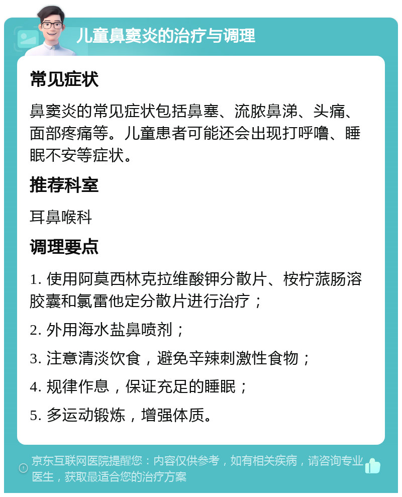 儿童鼻窦炎的治疗与调理 常见症状 鼻窦炎的常见症状包括鼻塞、流脓鼻涕、头痛、面部疼痛等。儿童患者可能还会出现打呼噜、睡眠不安等症状。 推荐科室 耳鼻喉科 调理要点 1. 使用阿莫西林克拉维酸钾分散片、桉柠蒎肠溶胶囊和氯雷他定分散片进行治疗； 2. 外用海水盐鼻喷剂； 3. 注意清淡饮食，避免辛辣刺激性食物； 4. 规律作息，保证充足的睡眠； 5. 多运动锻炼，增强体质。